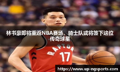 林书豪即将重返NBA赛场，骑士队或将签下这位传奇球星